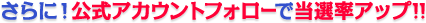 さらに！公式アカウントフォローで当選率アップ!!